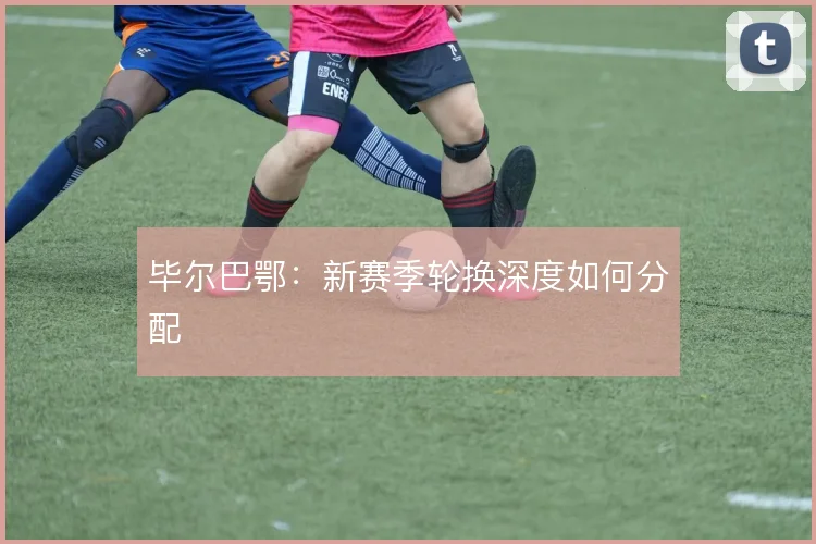 毕尔巴鄂：新赛季轮换深度如何分配