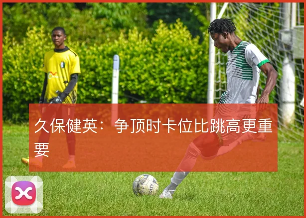 久保健英：争顶时卡位比跳高更重要