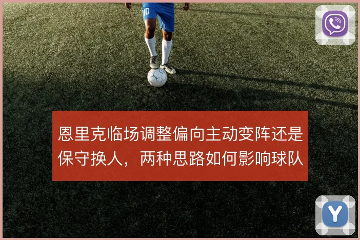 恩里克临场调整偏向主动变阵还是保守换人，两种思路如何影响球队走势