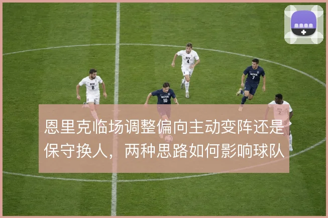 恩里克临场调整偏向主动变阵还是保守换人，两种思路如何影响球队走势
