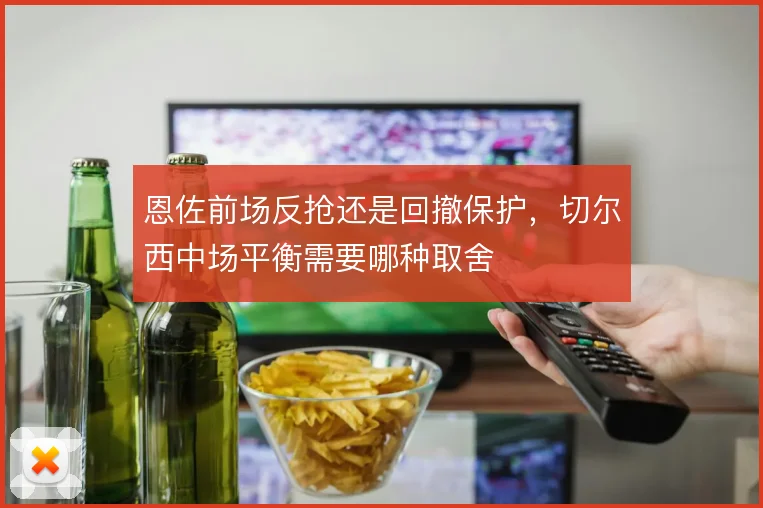 恩佐前场反抢还是回撤保护，切尔西中场平衡需要哪种取舍