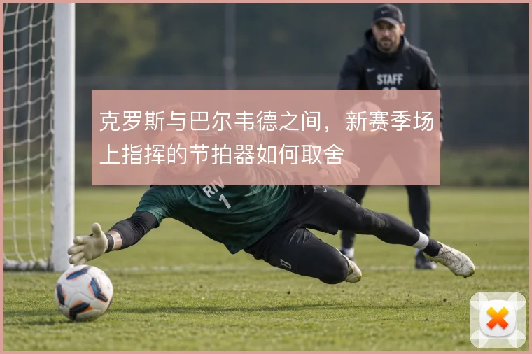 克罗斯与巴尔韦德之间,新赛季场上指挥的节拍器如何取舍