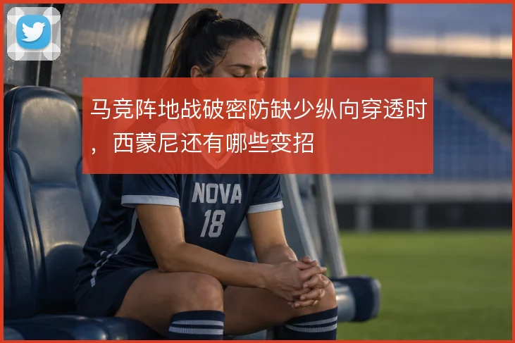 马竞阵地战破密防缺少纵向穿透时,西蒙尼还有哪些变招
