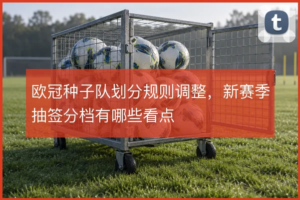 欧冠种子队划分规则调整,新赛季抽签分档有哪些看点