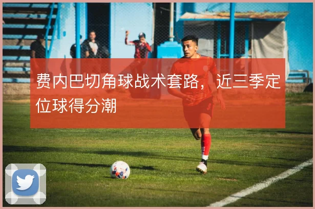 费内巴切角球战术套路，近三季定位球得分潮